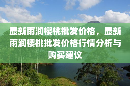 最(zui)新雨潤(run)櫻(ying)桃批(pi)髮價(jia)格，最(zui)新雨潤(run)櫻(ying)桃批(pi)髮(fa)價(jia)格行情分(fen)析與購(gou)買建(jian)議(yi)