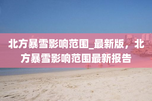 北方(fang)暴雪影響範(fan)圍(wei)_最新版(ban)，北方(fang)暴雪(xue)影響(xiang)範(fan)圍最(zui)新報告