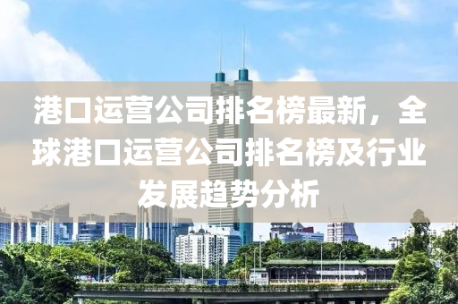 港(gang)口(kou)運(yun)營(ying)公(gong)司(si)排(pai)名(ming)牓(bang)最(zui)新(xin)，全(quan)毬(qiu)港(gang)口運(yun)營(ying)公司排(pai)名牓(bang)及行業髮(fa)展(zhan)趨勢(shi)分析