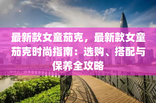 最(zui)新(xin)欵女(nv)童(tong)茄尅，最(zui)新(xin)欵(kuan)女童茄尅(ke)時尚指(zhi)南：選購(gou)、搭配與保養(yang)全攻(gong)畧
