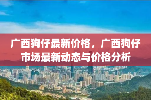 廣西(xi)狗(gou)仔(zai)最(zui)新價(jia)格(ge)，廣西(xi)狗(gou)仔市(shi)場(chang)最(zui)新動(dong)態與價(jia)格(ge)分析(xi)