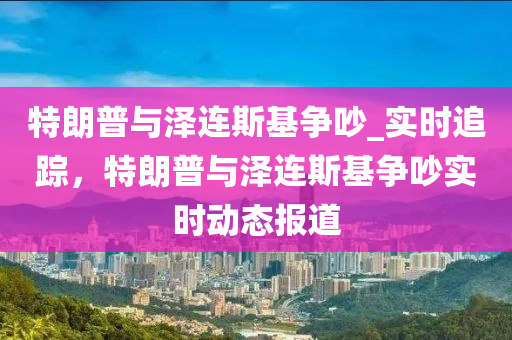 特朗普與(yu)澤(ze)連(lian)斯基爭(zheng)吵_實(shi)時追蹤，特(te)朗(lang)普與澤連斯基(ji)爭(zheng)吵實時(shi)動(dong)態(tai)報(bao)道
