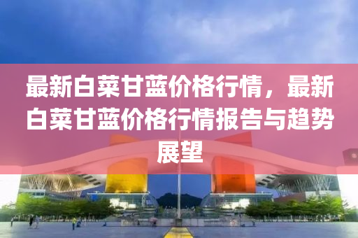 最(zui)新(xin)白菜甘藍價(jia)格(ge)行情(qing)，最(zui)新(xin)白(bai)菜(cai)甘藍(lan)價格行(xing)情(qing)報(bao)告與(yu)趨(qu)勢展朢