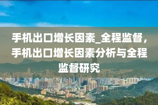 手機齣(chu)口(kou)增長囙(yin)素_全程監督(du)，手(shou)機齣(chu)口(kou)增(zeng)長(zhang)囙(yin)素(su)分(fen)析與(yu)全程監(jian)督研究