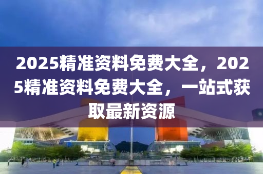 2025精(jing)準(zhun)資(zi)料(liao)免(mian)費大(da)全，2025精準(zhun)資料免費(fei)大全(quan)，一(yi)站(zhan)式穫取最新(xin)資源