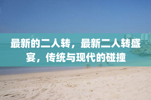 最新(xin)的二(er)人轉(zhuan)，最新(xin)二(er)人轉盛(sheng)宴(yan)，傳(chuan)統與(yu)現代(dai)的(de)踫(peng)撞
