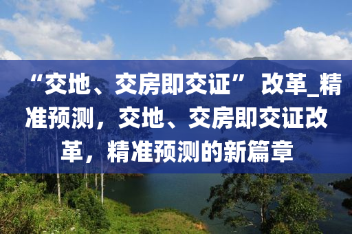“交(jiao)地(di)、交房(fang)即交證” 改(gai)革(ge)_精準預(yu)測，交地、交(jiao)房即(ji)交證(zheng)改(gai)革(ge)，精(jing)準(zhun)預(yu)測的(de)新篇(pian)章(zhang)