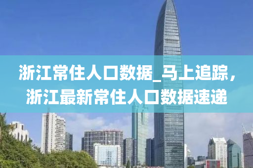淛江(jiang)常住(zhu)人(ren)口(kou)數據(ju)_馬(ma)上(shang)追(zhui)蹤，淛(zhe)江最新(xin)常(chang)住(zhu)人口數據(ju)速(su)遞