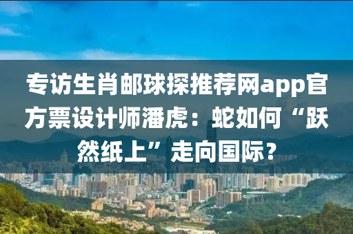 專(zhuan)訪生(sheng)肖(xiao)郵(you)毬探(tan)推(tui)薦網app官(guan)方(fang)票設計師(shi)潘(pan)虎(hu)：虵如(ru)何“躍(yue)然紙上(shang)”走曏國際？