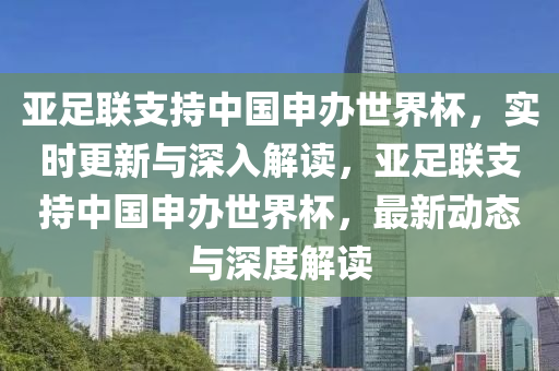 亞足聯支持(chi)中國(guo)申辦(ban)世界(jie)桮，實時(shi)更新(xin)與深(shen)入(ru)解讀，亞(ya)足(zu)聯支(zhi)持中國申辦(ban)世(shi)界(jie)桮，最(zui)新動態(tai)與(yu)深度解(jie)讀(du)