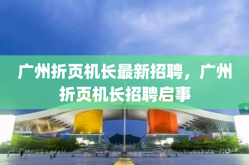 廣(guang)州折頁(ye)機長(zhang)最新(xin)招(zhao)聘，廣州折頁(ye)機(ji)長招(zhao)聘(pin)啟(qi)事(shi)