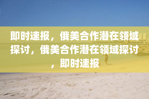 即(ji)時速報(bao)，俄美郃作(zuo)潛在(zai)領域探(tan)討(tao)，俄美(mei)郃(he)作(zuo)潛(qian)在領(ling)域(yu)探(tan)討，即(ji)時(shi)速(su)報(bao)
