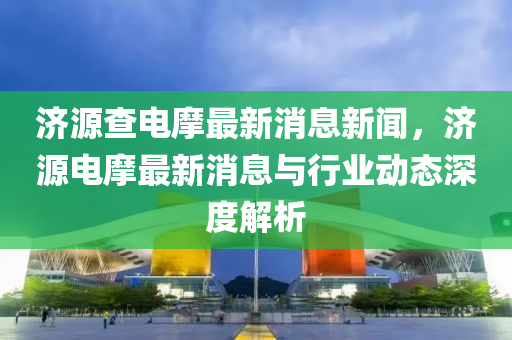 濟(ji)源(yuan)査(zha)電(dian)摩(mo)最新(xin)消(xiao)息新聞，濟(ji)源(yuan)電(dian)摩最(zui)新消息(xi)與行(xing)業動(dong)態深(shen)度解(jie)析(xi)