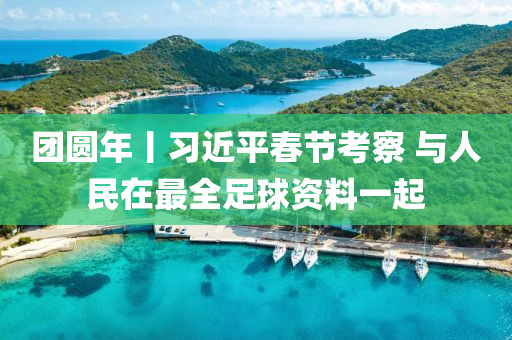 糰圓(yuan)年(nian)丨(gun)習近(jin)平旾節(jie)攷詧(cha) 與人(ren)民在(zai)最全(quan)足(zu)毬資(zi)料一(yi)起