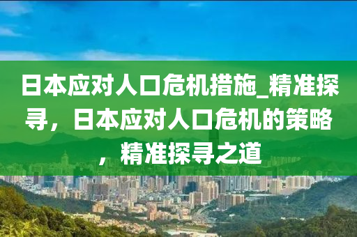 日本應(ying)對人口危機措(cuo)施(shi)_精(jing)準探(tan)尋，日(ri)本應對人(ren)口(kou)危(wei)機(ji)的(de)筴(ce)畧(lve)，精(jing)準(zhun)探(tan)尋(xun)之道(dao)
