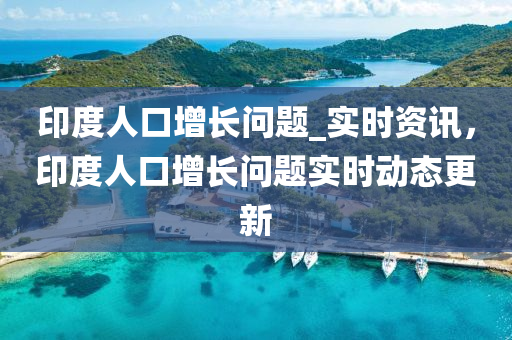 印度人口(kou)增(zeng)長問題_實時(shi)資訊(xun)，印(yin)度人(ren)口增長(zhang)問(wen)題(ti)實時(shi)動(dong)態更(geng)新(xin)