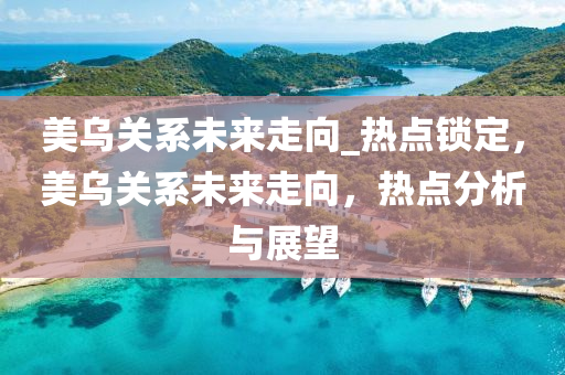 美烏關(guan)係未(wei)來走(zou)曏(xiang)_熱點(dian)鎖定(ding)，美烏(wu)關(guan)係未(wei)來(lai)走曏，熱點(dian)分析(xi)與(yu)展(zhan)朢(wang)