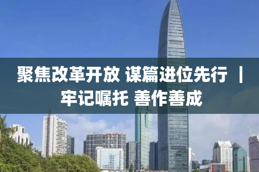 聚(ju)焦(jiao)改革開放(fang) 謀(mou)篇(pian)進(jin)位(wei)先行 ｜ 牢記(ji)囑(zhu)託 善(shan)作善成(cheng)
