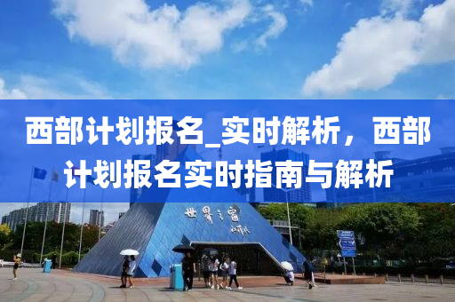 西(xi)部計劃(hua)報名(ming)_實(shi)時(shi)解析，西部(bu)計劃(hua)報名(ming)實(shi)時指南與(yu)解(jie)析(xi)