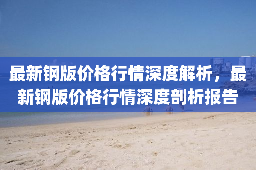 最(zui)新鋼(gang)版價(jia)格行情深(shen)度(du)解(jie)析(xi)，最(zui)新鋼(gang)版(ban)價(jia)格(ge)行(xing)情(qing)深(shen)度(du)剖(pou)析報(bao)告(gao)