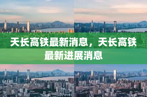 天(tian)長高(gao)鐵最(zui)新(xin)消(xiao)息(xi)，天長高(gao)鐵(tie)最新(xin)進(jin)展消(xiao)息