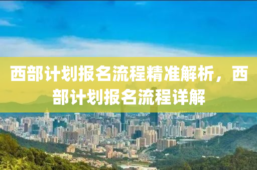 西(xi)部(bu)計(ji)劃報(bao)名流程(cheng)精(jing)準解(jie)析，西部(bu)計(ji)劃報(bao)名流程(cheng)詳(xiang)解
