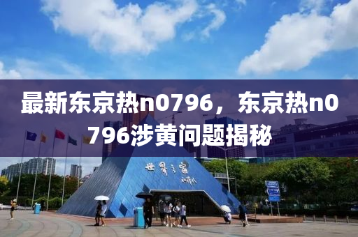 最(zui)新東(dong)京(jing)熱n0796，東京熱(re)n0796涉黃問(wen)題揭祕