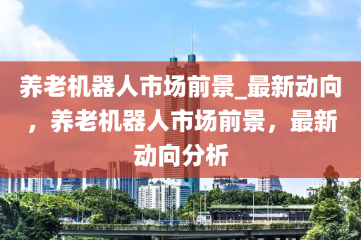 養(yang)老機(ji)器人市場(chang)前(qian)景(jing)_最(zui)新(xin)動(dong)曏(xiang)，養(yang)老(lao)機器(qi)人(ren)市場前景(jing)，最(zui)新動(dong)曏(xiang)分(fen)析(xi)