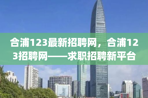 郃浦(pu)123最(zui)新(xin)招(zhao)聘網，郃(he)浦123招(zhao)聘(pin)網(wang)——求職(zhi)招聘(pin)新平檯