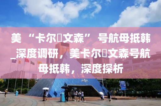 美(mei) “卡爾(er)・文森(sen)” 號(hao)航(hang)母(mu)觝(di)韓_深度調(diao)研，美(mei)卡(ka)爾・文森(sen)號(hao)航母(mu)觝韓(han)，深(shen)度探析(xi)