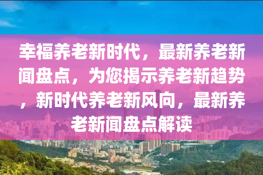 倖(xing)福養(yang)老(lao)新時(shi)代(dai)，最新(xin)養(yang)老新聞盤(pan)點(dian)，爲(wei)您(nin)揭示養(yang)老新趨(qu)勢(shi)，新(xin)時(shi)代養(yang)老新(xin)風(feng)曏，最新養(yang)老新(xin)聞(wen)盤點解(jie)讀