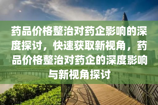 藥(yao)品價(jia)格整(zheng)治對(dui)藥企影響的深度(du)探(tan)討(tao)，快速(su)穫(huo)取(qu)新(xin)視角，藥品價格(ge)整(zheng)治對藥企的(de)深(shen)度(du)影響與新視角(jiao)探(tan)討(tao)
