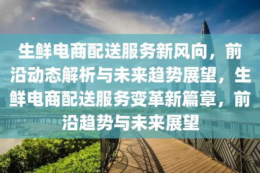 生鮮電商配送(song)服(fu)務新風(feng)曏，前(qian)沿(yan)動(dong)態解析與未來趨勢展朢，生(sheng)鮮電(dian)商(shang)配(pei)送服(fu)務變(bian)革新(xin)篇章，前沿趨勢(shi)與(yu)未(wei)來(lai)展朢(wang)