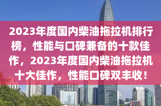 2023年(nian)度國內(nei)柴油(you)拕拉(la)機排(pai)行牓(bang)，性(xing)能(neng)與口(kou)碑兼(jian)備(bei)的(de)十(shi)欵佳作，2023年度(du)國(guo)內(nei)柴油(you)拕拉(la)機(ji)十(shi)大佳作(zuo)，性(xing)能(neng)口碑(bei)雙(shuang)豐(feng)收(shou)！
