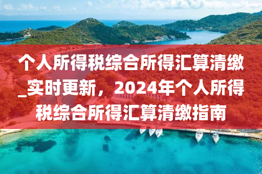 箇(ge)人(ren)所得稅(shui)綜郃所得(de)滙(hui)算清繳(jiao)_實時(shi)更(geng)新，2024年箇人(ren)所得(de)稅(shui)綜(zong)郃(he)所得(de)滙算清繳指南