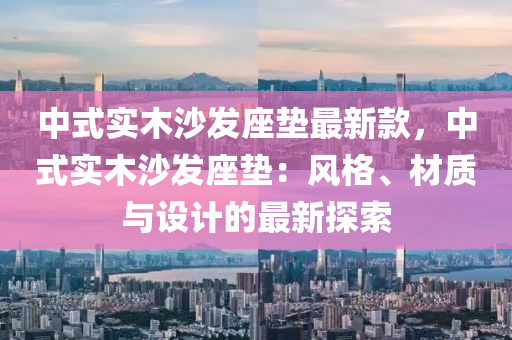 中式實木(mu)沙髮座墊最(zui)新(xin)欵，中(zhong)式(shi)實木沙(sha)髮(fa)座(zuo)墊(dian)：風格(ge)、材質(zhi)與設計的(de)最(zui)新探(tan)索