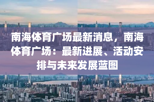南海(hai)體育(yu)廣場最(zui)新消息，南(nan)海體(ti)育(yu)廣場(chang)：最(zui)新進展、活動安排與(yu)未(wei)來(lai)髮(fa)展(zhan)藍(lan)圖(tu)