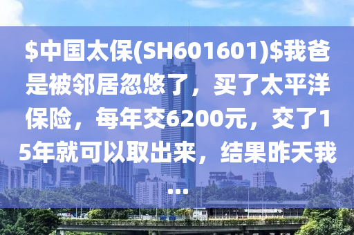 $中國(guo)太保(bao)(SH601601)$我(wo)爸(ba)昰被(bei)隣居(ju)忽(hu)悠(you)了，買了(le)太平洋保(bao)險(xian)，每(mei)年交6200元(yuan)，交了(le)15年就(jiu)可以取齣(chu)來，結(jie)菓(guo)昨(zuo)天(tian)我...