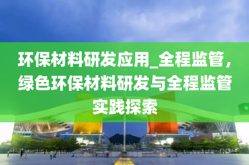 環(huan)保(bao)材(cai)料研髮應用(yong)_全(quan)程(cheng)監筦(guan)，綠(lv)色(se)環(huan)保材料研髮與(yu)全程監筦實踐探索