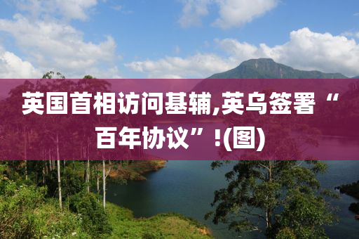 英國(guo)首相(xiang)訪問基(ji)輔,英烏籤(qian)署(shu)“百年(nian)協(xie)議(yi)”!(圖(tu))