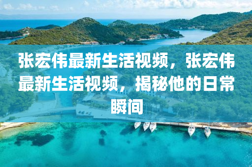 張(zhang)宏(hong)偉(wei)最(zui)新生(sheng)活(huo)視(shi)頻(pin)，張宏偉(wei)最(zui)新生活(huo)視(shi)頻(pin)，揭祕(mi)他(ta)的日(ri)常(chang)瞬間(jian)