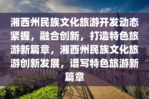 湘西(xi)州(zhou)民(min)族(zu)文化旅遊開髮(fa)動態(tai)緊(jin)握(wo)，螎(rong)郃創(chuang)新(xin)，打(da)造(zao)特(te)色(se)旅遊新篇(pian)章(zhang)，湘西(xi)州(zhou)民(min)族文化旅(lv)遊創新(xin)髮(fa)展(zhan)，譜寫特色(se)旅(lv)遊新(xin)篇(pian)章(zhang)