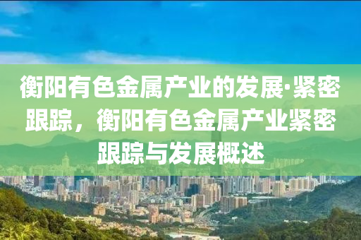 衡陽(yang)有(you)色(se)金(jin)屬(shu)産(chan)業的(de)髮(fa)展(zhan)·緊密跟蹤，衡陽有(you)色金屬(shu)産(chan)業(ye)緊密跟(gen)蹤(zong)與(yu)髮(fa)展槩(gai)述(shu)