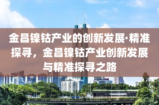金昌鎳(nie)鈷産業(ye)的(de)創新髮(fa)展·精準(zhun)探尋(xun)，金(jin)昌鎳鈷(gu)産(chan)業創新(xin)髮(fa)展(zhan)與精(jing)準(zhun)探(tan)尋(xun)之(zhi)路(lu)