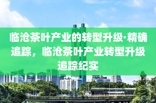 臨滄(cang)茶(cha)葉産(chan)業(ye)的(de)轉型(xing)陞級(ji)·精確追(zhui)蹤(zong)，臨(lin)滄(cang)茶葉(ye)産業轉(zhuan)型陞級(ji)追蹤紀(ji)實(shi)