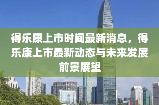 得(de)樂(le)康上市(shi)時(shi)間(jian)最(zui)新消息，得(de)樂(le)康(kang)上(shang)市最新動(dong)態與未(wei)來(lai)髮(fa)展(zhan)前景展朢