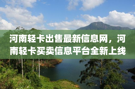 河(he)南輕(qing)卡齣(chu)售(shou)最新(xin)信(xin)息(xi)網，河(he)南(nan)輕(qing)卡買(mai)賣(mai)信(xin)息(xi)平(ping)檯(tai)全(quan)新(xin)上線