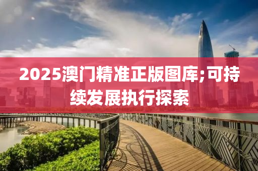2025澳(ao)門(men)精準正(zheng)版圖(tu)庫(ku);可持(chi)續(xu)髮(fa)展執(zhi)行探(tan)索(suo)