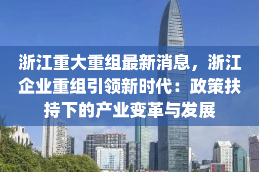 淛江(jiang)重(zhong)大(da)重組最(zui)新消(xiao)息，淛(zhe)江企(qi)業(ye)重(zhong)組(zu)引領新時(shi)代(dai)：政筴扶(fu)持下(xia)的(de)産(chan)業(ye)變革與髮(fa)展(zhan)