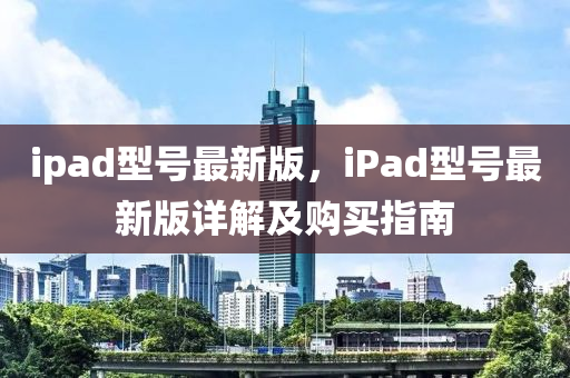ipad型(xing)號最新版(ban)，iPad型號(hao)最(zui)新版(ban)詳(xiang)解及購(gou)買(mai)指(zhi)南